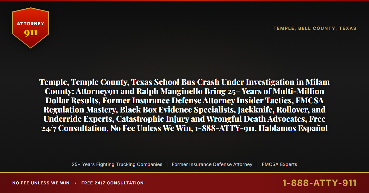 Temple, Temple County, Texas School Bus Crash Under Investigation in Milam County: Attorney911 and Ralph Manginello Bring 25+ Years of Multi-Million Dollar Results, Former Insurance Defense Attorney Insider Tactics, FMCSA Regulation Mastery, Black Box Evidence Specialists, Jackknife, Rollover, and Underride Experts, Catastrophic Injury and Wrongful Death Advocates, Free 24/7 Consultation, No Fee Unless We Win, 1-888-ATTY-911, Hablamos Español - Attorney911