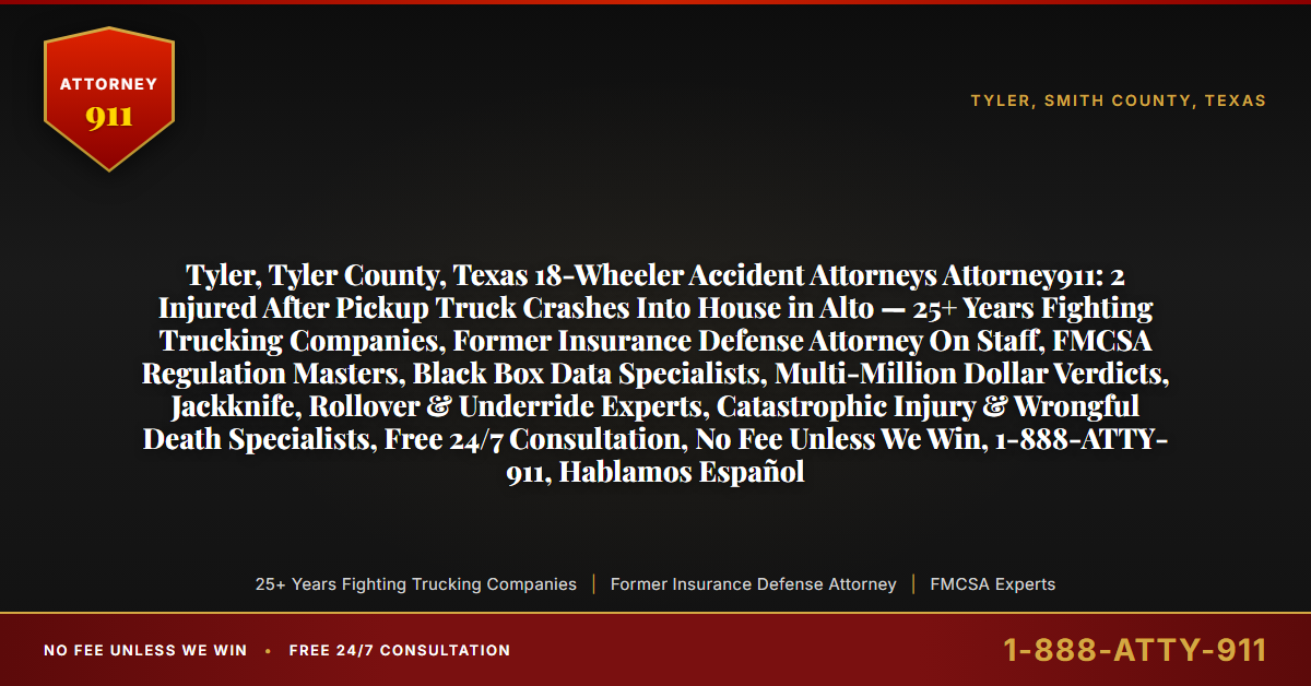 Tyler, Tyler County, Texas 18-Wheeler Accident Attorneys Attorney911: 2 Injured After Pickup Truck Crashes Into House in Alto — 25+ Years Fighting Trucking Companies, Former Insurance Defense Attorney On Staff, FMCSA Regulation Masters, Black Box Data Specialists, Multi-Million Dollar Verdicts, Jackknife, Rollover & Underride Experts, Catastrophic Injury & Wrongful Death Specialists, Free 24/7 Consultation, No Fee Unless We Win, 1-888-ATTY-911, Hablamos Español - Attorney911