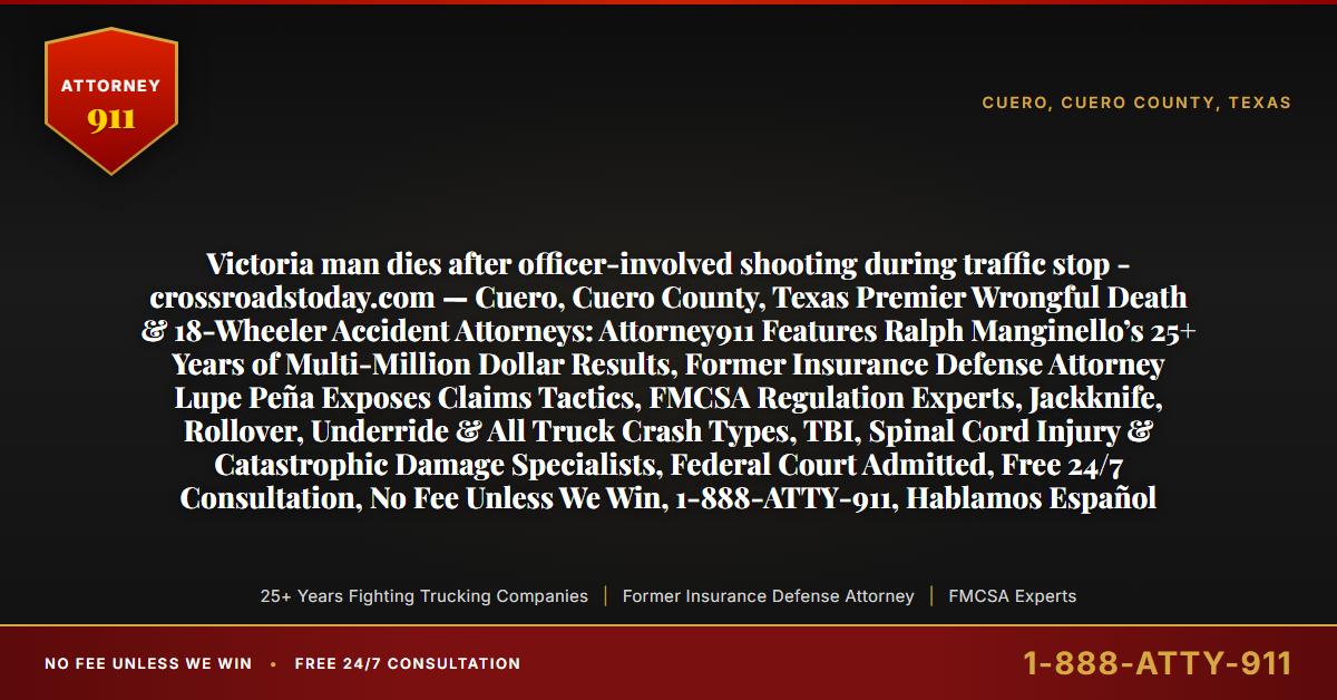 Victoria man dies after officer-involved shooting during traffic stop - crossroadstoday.com — Cuero, Cuero County, Texas Premier Wrongful Death & 18-Wheeler Accident Attorneys: Attorney911 Features Ralph Manginello’s 25+ Years of Multi-Million Dollar Results, Former Insurance Defense Attorney Lupe Peña Exposes Claims Tactics, FMCSA Regulation Experts, Jackknife, Rollover, Underride & All Truck Crash Types, TBI, Spinal Cord Injury & Catastrophic Damage Specialists, Federal Court Admitted, Free 24/7 Consultation, No Fee Unless We Win, 1-888-ATTY-911, Hablamos Español - Attorney911