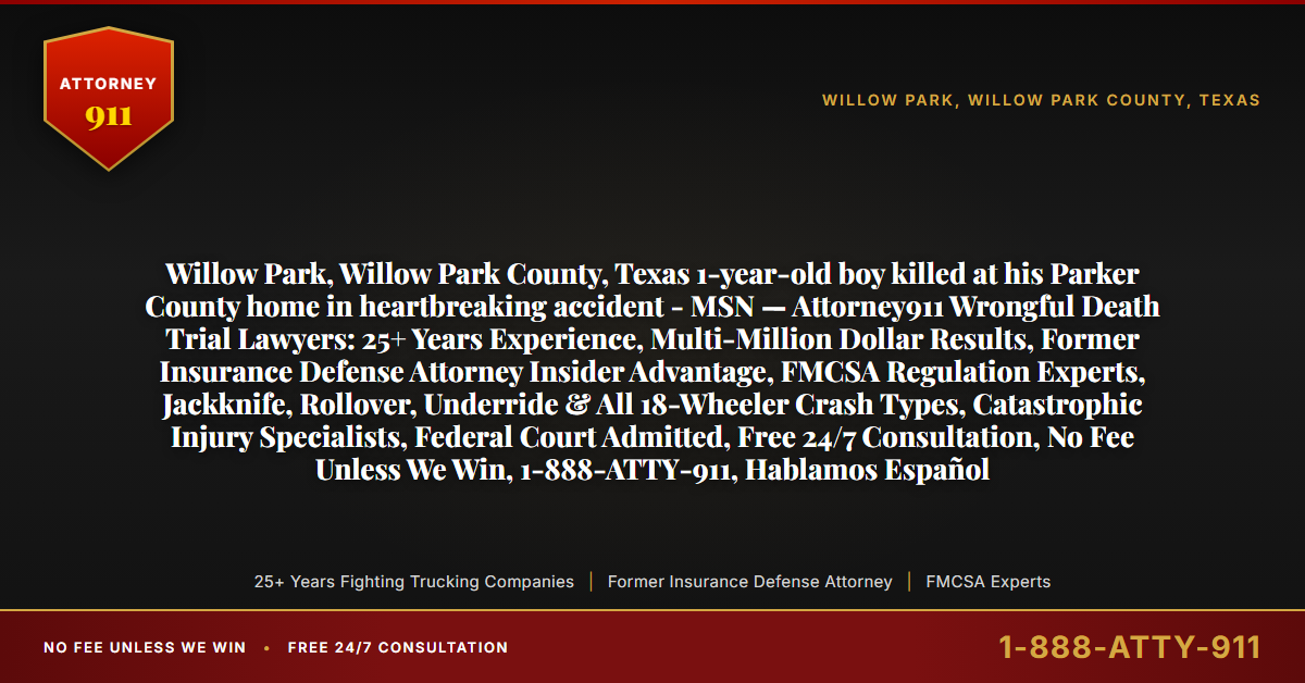 Willow Park, Willow Park County, Texas 1-year-old boy killed at his Parker County home in heartbreaking accident - MSN — Attorney911 Wrongful Death Trial Lawyers: 25+ Years Experience, Multi-Million Dollar Results, Former Insurance Defense Attorney Insider Advantage, FMCSA Regulation Experts, Jackknife, Rollover, Underride & All 18-Wheeler Crash Types, Catastrophic Injury Specialists, Federal Court Admitted, Free 24/7 Consultation, No Fee Unless We Win, 1-888-ATTY-911, Hablamos Español - Attorney911