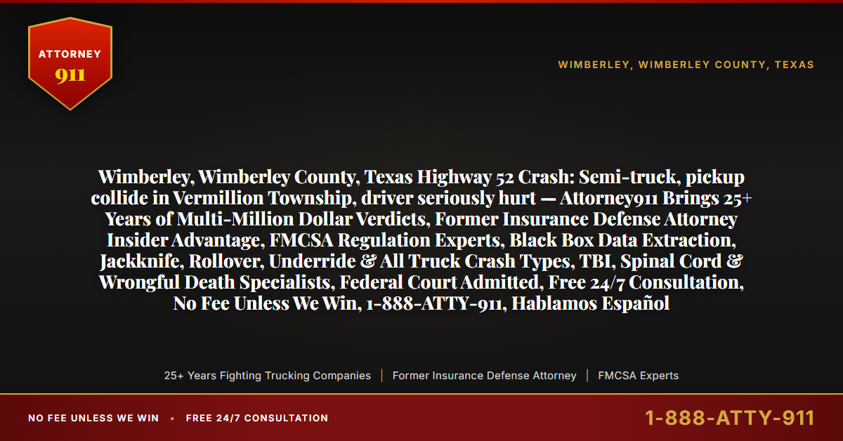 Wimberley, Wimberley County, Texas Highway 52 Crash: Semi-truck, pickup collide in Vermillion Township, driver seriously hurt — Attorney911 Brings 25+ Years of Multi-Million Dollar Verdicts, Former Insurance Defense Attorney Insider Advantage, FMCSA Regulation Experts, Black Box Data Extraction, Jackknife, Rollover, Underride & All Truck Crash Types, TBI, Spinal Cord & Wrongful Death Specialists, Federal Court Admitted, Free 24/7 Consultation, No Fee Unless We Win, 1-888-ATTY-911, Hablamos Español - Attorney911