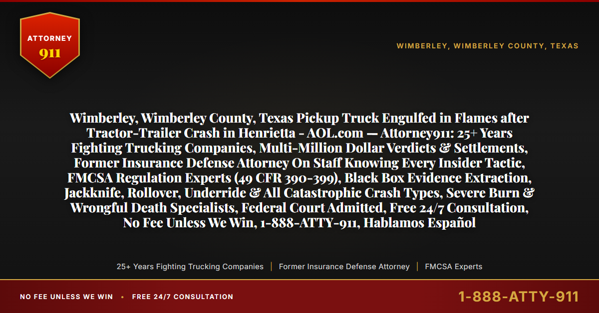 Wimberley, Wimberley County, Texas Pickup Truck Engulfed in Flames after Tractor-Trailer Crash in Henrietta - AOL.com — Attorney911: 25+ Years Fighting Trucking Companies, Multi-Million Dollar Verdicts & Settlements, Former Insurance Defense Attorney On Staff Knowing Every Insider Tactic, FMCSA Regulation Experts (49 CFR 390-399), Black Box Evidence Extraction, Jackknife, Rollover, Underride & All Catastrophic Crash Types, Severe Burn & Wrongful Death Specialists, Federal Court Admitted, Free 24/7 Consultation, No Fee Unless We Win, 1-888-ATTY-911, Hablamos Español - Attorney911