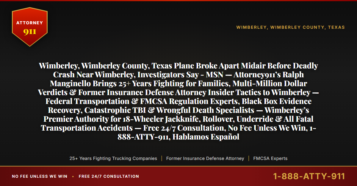 Wimberley, Wimberley County, Texas Plane Broke Apart Midair Before Deadly Crash Near Wimberley, Investigators Say - MSN — Attorney911’s Ralph Manginello Brings 25+ Years Fighting for Families, Multi-Million Dollar Verdicts & Former Insurance Defense Attorney Insider Tactics to Wimberley — Federal Transportation & FMCSA Regulation Experts, Black Box Evidence Recovery, Catastrophic TBI & Wrongful Death Specialists — Wimberley’s Premier Authority for 18-Wheeler Jackknife, Rollover, Underride & All Fatal Transportation Accidents — Free 24/7 Consultation, No Fee Unless We Win, 1-888-ATTY-911, Hablamos Español - Attorney911