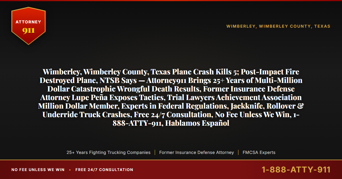 Wimberley, Wimberley County, Texas Plane Crash Kills 5; Post-Impact Fire Destroyed Plane, NTSB Says — Attorney911 Brings 25+ Years of Multi-Million Dollar Catastrophic Wrongful Death Results, Former Insurance Defense Attorney Lupe Peña Exposes Tactics, Trial Lawyers Achievement Association Million Dollar Member, Experts in Federal Regulations, Jackknife, Rollover & Underride Truck Crashes, Free 24/7 Consultation, No Fee Unless We Win, 1-888-ATTY-911, Hablamos Español - Attorney911