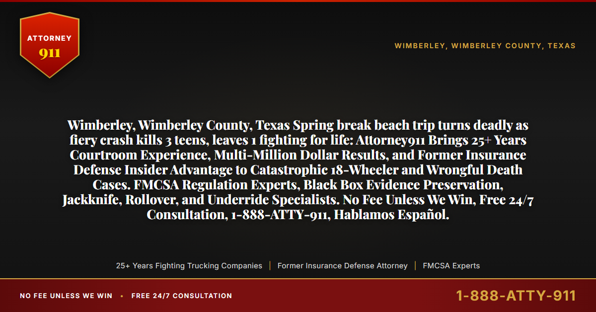 Wimberley, Wimberley County, Texas Spring break beach trip turns deadly as fiery crash kills 3 teens, leaves 1 fighting for life: Attorney911 Brings 25+ Years Courtroom Experience, Multi-Million Dollar Results, and Former Insurance Defense Insider Advantage to Catastrophic 18-Wheeler and Wrongful Death Cases. FMCSA Regulation Experts, Black Box Evidence Preservation, Jackknife, Rollover, and Underride Specialists. No Fee Unless We Win, Free 24/7 Consultation, 1-888-ATTY-911, Hablamos Español. - Attorney911