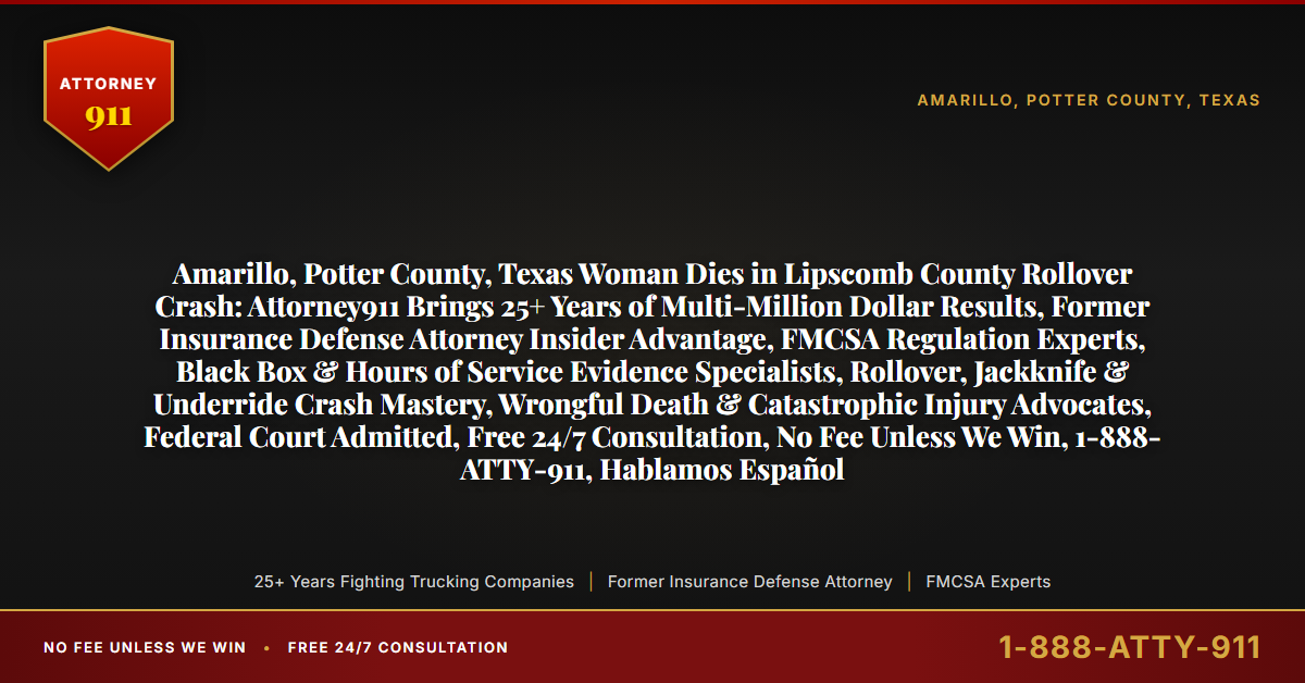 Amarillo, Potter County, Texas Woman Dies in Lipscomb County Rollover Crash: Attorney911 Brings 25+ Years of Multi-Million Dollar Results, Former Insurance Defense Attorney Insider Advantage, FMCSA Regulation Experts, Black Box & Hours of Service Evidence Specialists, Rollover, Jackknife & Underride Crash Mastery, Wrongful Death & Catastrophic Injury Advocates, Federal Court Admitted, Free 24/7 Consultation, No Fee Unless We Win, 1-888-ATTY-911, Hablamos Español - Attorney911