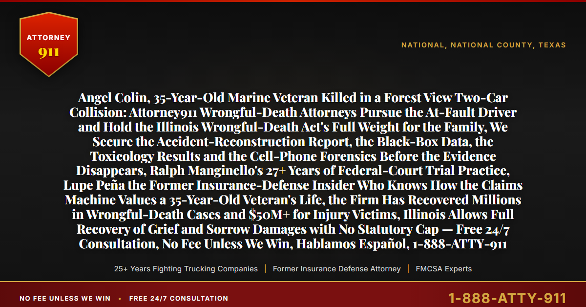 Angel Colin, 35-Year-Old Marine Veteran Killed in a Forest View Two-Car Collision: Attorney911 Wrongful-Death Attorneys Pursue the At-Fault Driver and Hold the Illinois Wrongful-Death Act's Full Weight for the Family, We Secure the Accident-Reconstruction Report, the Black-Box Data, the Toxicology Results and the Cell-Phone Forensics Before the Evidence Disappears, Ralph Manginello's 27+ Years of Federal-Court Trial Practice, Lupe Peña the Former Insurance-Defense Insider Who Knows How the Claims Machine Values a 35-Year-Old Veteran's Life, the Firm Has Recovered Millions in Wrongful-Death Cases and $50M+ for Injury Victims, Illinois Allows Full Recovery of Grief and Sorrow Damages with No Statutory Cap — Free 24/7 Consultation, No Fee Unless We Win, Hablamos Español, 1-888-ATTY-911 - Attorney911