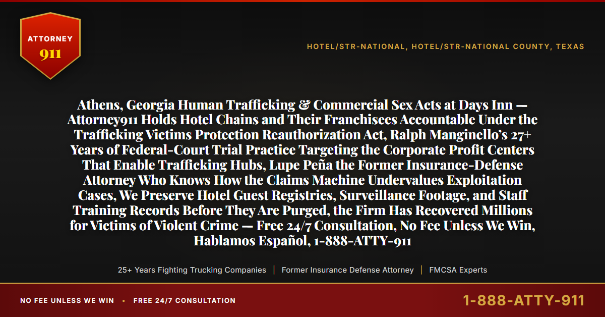 Athens, Georgia Human Trafficking & Commercial Sex Acts at Days Inn — Attorney911 Holds Hotel Chains and Their Franchisees Accountable Under the Trafficking Victims Protection Reauthorization Act, Ralph Manginello’s 27+ Years of Federal-Court Trial Practice Targeting the Corporate Profit Centers That Enable Trafficking Hubs, Lupe Peña the Former Insurance-Defense Attorney Who Knows How the Claims Machine Undervalues Exploitation Cases, We Preserve Hotel Guest Registries, Surveillance Footage, and Staff Training Records Before They Are Purged, the Firm Has Recovered Millions for Victims of Violent Crime — Free 24/7 Consultation, No Fee Unless We Win, Hablamos Español, 1-888-ATTY-911 - Attorney911