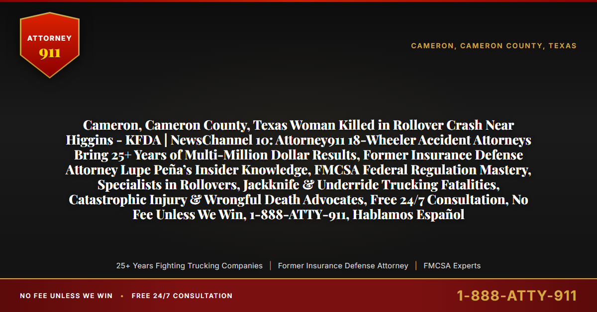 Cameron, Cameron County, Texas Woman Killed in Rollover Crash Near Higgins - KFDA | NewsChannel 10: Attorney911 18-Wheeler Accident Attorneys Bring 25+ Years of Multi-Million Dollar Results, Former Insurance Defense Attorney Lupe Peña’s Insider Knowledge, FMCSA Federal Regulation Mastery, Specialists in Rollovers, Jackknife & Underride Trucking Fatalities, Catastrophic Injury & Wrongful Death Advocates, Free 24/7 Consultation, No Fee Unless We Win, 1-888-ATTY-911, Hablamos Español - Attorney911