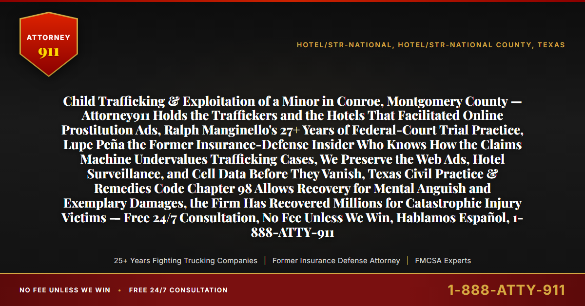 Child Trafficking & Exploitation of a Minor in Conroe, Montgomery County — Attorney911 Holds the Traffickers and the Hotels That Facilitated Online Prostitution Ads, Ralph Manginello's 27+ Years of Federal-Court Trial Practice, Lupe Peña the Former Insurance-Defense Insider Who Knows How the Claims Machine Undervalues Trafficking Cases, We Preserve the Web Ads, Hotel Surveillance, and Cell Data Before They Vanish, Texas Civil Practice & Remedies Code Chapter 98 Allows Recovery for Mental Anguish and Exemplary Damages, the Firm Has Recovered Millions for Catastrophic Injury Victims — Free 24/7 Consultation, No Fee Unless We Win, Hablamos Español, 1-888-ATTY-911 - Attorney911