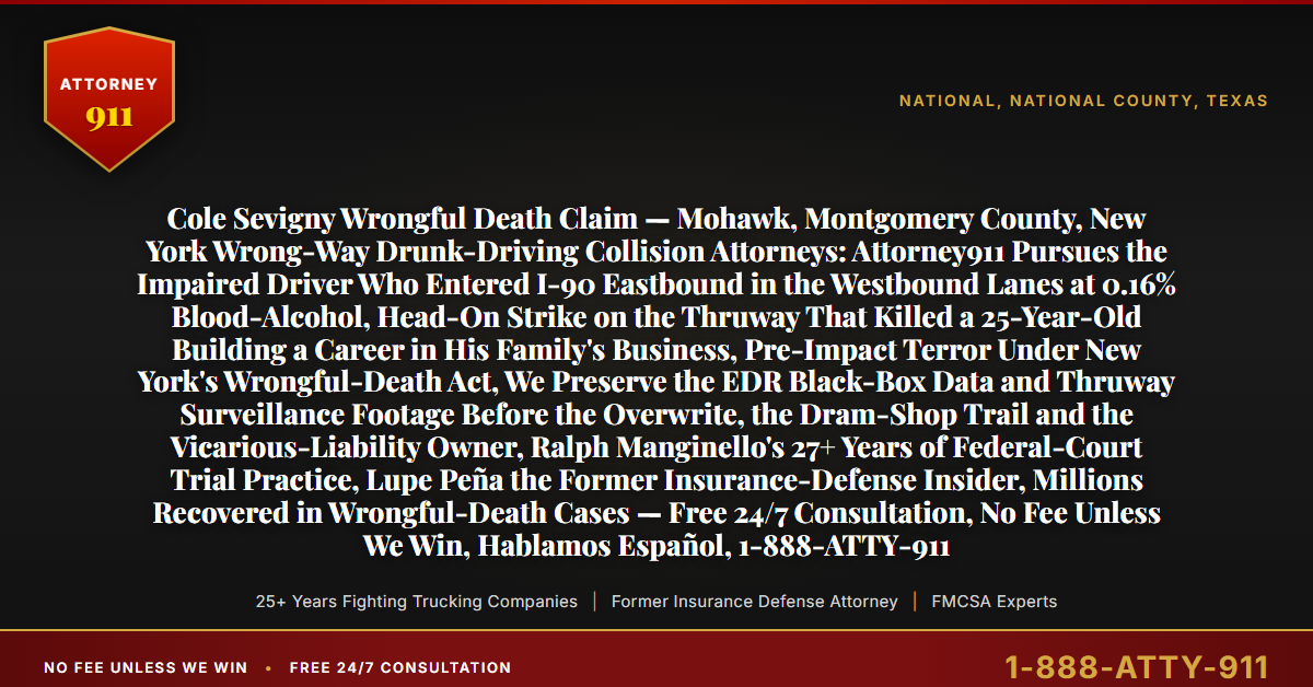 Cole Sevigny Wrongful Death Claim — Mohawk, Montgomery County, New York Wrong-Way Drunk-Driving Collision Attorneys: Attorney911 Pursues the Impaired Driver Who Entered I-90 Eastbound in the Westbound Lanes at 0.16% Blood-Alcohol, Head-On Strike on the Thruway That Killed a 25-Year-Old Building a Career in His Family's Business, Pre-Impact Terror Under New York's Wrongful-Death Act, We Preserve the EDR Black-Box Data and Thruway Surveillance Footage Before the Overwrite, the Dram-Shop Trail and the Vicarious-Liability Owner, Ralph Manginello's 27+ Years of Federal-Court Trial Practice, Lupe Peña the Former Insurance-Defense Insider, Millions Recovered in Wrongful-Death Cases — Free 24/7 Consultation, No Fee Unless We Win, Hablamos Español, 1-888-ATTY-911 - Attorney911