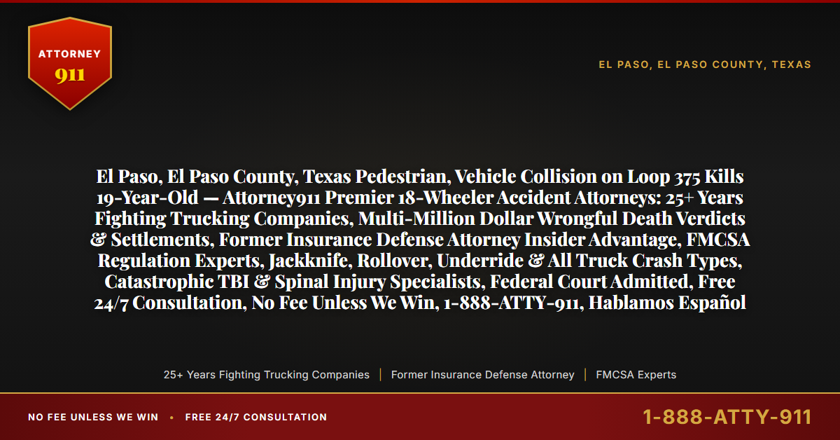 El Paso, El Paso County, Texas Pedestrian, Vehicle Collision on Loop 375 Kills 19-Year-Old — Attorney911 Premier 18-Wheeler Accident Attorneys: 25+ Years Fighting Trucking Companies, Multi-Million Dollar Wrongful Death Verdicts & Settlements, Former Insurance Defense Attorney Insider Advantage, FMCSA Regulation Experts, Jackknife, Rollover, Underride & All Truck Crash Types, Catastrophic TBI & Spinal Injury Specialists, Federal Court Admitted, Free 24/7 Consultation, No Fee Unless We Win, 1-888-ATTY-911, Hablamos Español - Attorney911