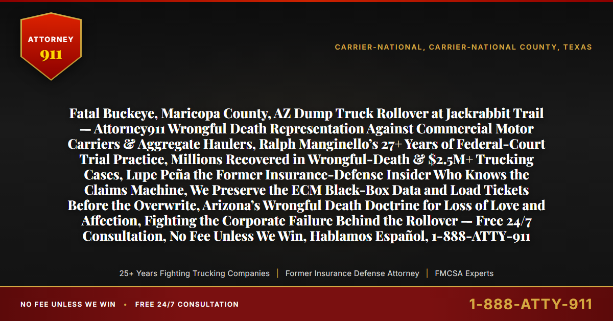 Fatal Buckeye, Maricopa County, AZ Dump Truck Rollover at Jackrabbit Trail — Attorney911 Wrongful Death Representation Against Commercial Motor Carriers & Aggregate Haulers, Ralph Manginello’s 27+ Years of Federal-Court Trial Practice, Millions Recovered in Wrongful-Death & $2.5M+ Trucking Cases, Lupe Peña the Former Insurance-Defense Insider Who Knows the Claims Machine, We Preserve the ECM Black-Box Data and Load Tickets Before the Overwrite, Arizona’s Wrongful Death Doctrine for Loss of Love and Affection, Fighting the Corporate Failure Behind the Rollover — Free 24/7 Consultation, No Fee Unless We Win, Hablamos Español, 1-888-ATTY-911 - Attorney911