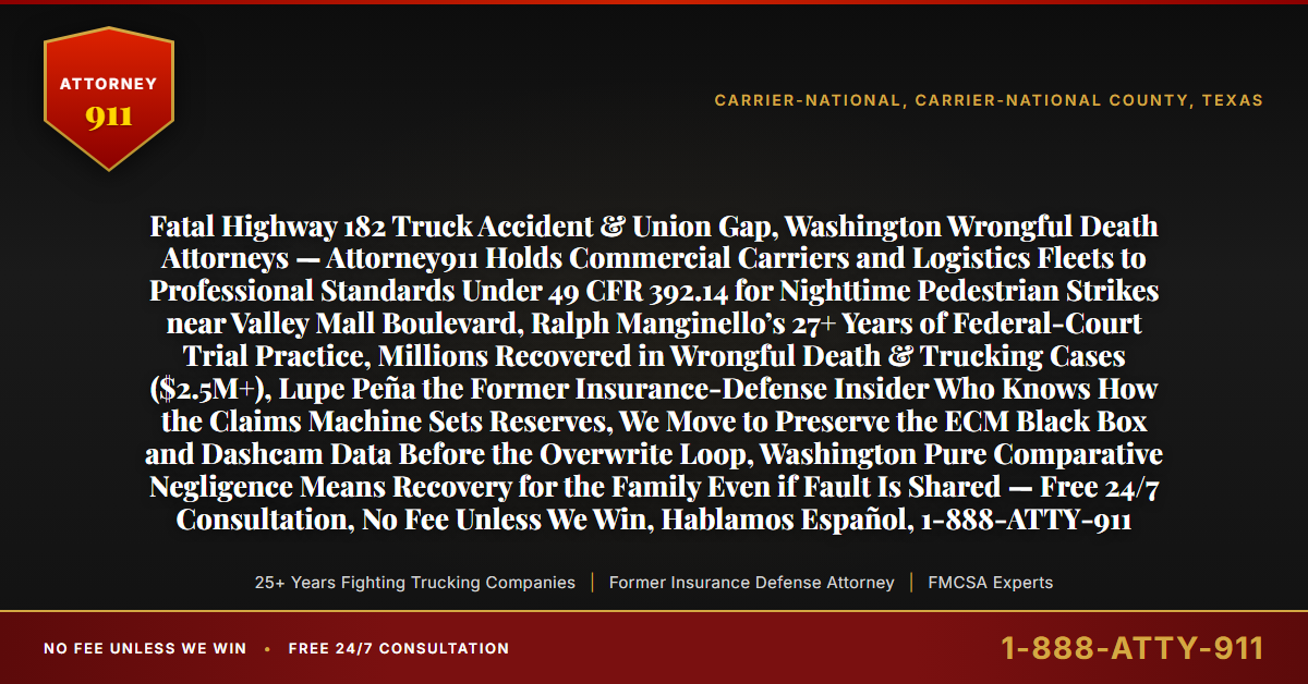 Fatal Highway 182 Truck Accident & Union Gap, Washington Wrongful Death Attorneys — Attorney911 Holds Commercial Carriers and Logistics Fleets to Professional Standards Under 49 CFR 392.14 for Nighttime Pedestrian Strikes near Valley Mall Boulevard, Ralph Manginello’s 27+ Years of Federal-Court Trial Practice, Millions Recovered in Wrongful Death & Trucking Cases ($2.5M+), Lupe Peña the Former Insurance-Defense Insider Who Knows How the Claims Machine Sets Reserves, We Move to Preserve the ECM Black Box and Dashcam Data Before the Overwrite Loop, Washington Pure Comparative Negligence Means Recovery for the Family Even if Fault Is Shared — Free 24/7 Consultation, No Fee Unless We Win, Hablamos Español, 1-888-ATTY-911 - Attorney911