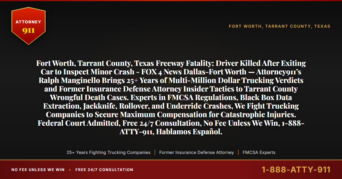 Fort Worth, Tarrant County, Texas Freeway Fatality: Driver Killed After Exiting Car to Inspect Minor Crash - FOX 4 News Dallas-Fort Worth — Attorney911’s Ralph Manginello Brings 25+ Years of Multi-Million Dollar Trucking Verdicts and Former Insurance Defense Attorney Insider Tactics to Tarrant County Wrongful Death Cases. Experts in FMCSA Regulations, Black Box Data Extraction, Jackknife, Rollover, and Underride Crashes, We Fight Trucking Companies to Secure Maximum Compensation for Catastrophic Injuries. Federal Court Admitted, Free 24/7 Consultation, No Fee Unless We Win, 1-888-ATTY-911, Hablamos Español. - Attorney911