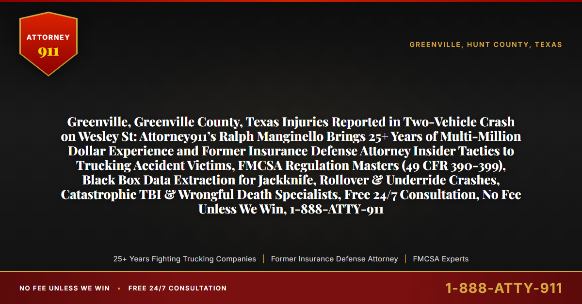 Greenville, Greenville County, Texas Injuries Reported in Two-Vehicle Crash on Wesley St: Attorney911’s Ralph Manginello Brings 25+ Years of Multi-Million Dollar Experience and Former Insurance Defense Attorney Insider Tactics to Trucking Accident Victims, FMCSA Regulation Masters (49 CFR 390-399), Black Box Data Extraction for Jackknife, Rollover & Underride Crashes, Catastrophic TBI & Wrongful Death Specialists, Free 24/7 Consultation, No Fee Unless We Win, 1-888-ATTY-911 - Attorney911