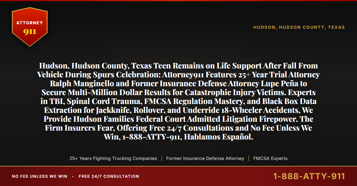 Hudson, Hudson County, Texas Teen Remains on Life Support After Fall From Vehicle During Spurs Celebration: Attorney911 Features 25+ Year Trial Attorney Ralph Manginello and Former Insurance Defense Attorney Lupe Peña to Secure Multi-Million Dollar Results for Catastrophic Injury Victims. Experts in TBI, Spinal Cord Trauma, FMCSA Regulation Mastery, and Black Box Data Extraction for Jackknife, Rollover, and Underride 18-Wheeler Accidents, We Provide Hudson Families Federal Court Admitted Litigation Firepower. The Firm Insurers Fear, Offering Free 24/7 Consultations and No Fee Unless We Win, 1-888-ATTY-911, Hablamos Español. - Attorney911