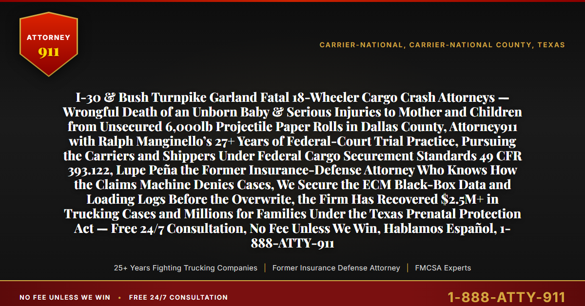 I-30 & Bush Turnpike Garland Fatal 18-Wheeler Cargo Crash Attorneys — Wrongful Death of an Unborn Baby & Serious Injuries to Mother and Children from Unsecured 6,000lb Projectile Paper Rolls in Dallas County, Attorney911 with Ralph Manginello’s 27+ Years of Federal-Court Trial Practice, Pursuing the Carriers and Shippers Under Federal Cargo Securement Standards 49 CFR 393.122, Lupe Peña the Former Insurance-Defense Attorney Who Knows How the Claims Machine Denies Cases, We Secure the ECM Black-Box Data and Loading Logs Before the Overwrite, the Firm Has Recovered $2.5M+ in Trucking Cases and Millions for Families Under the Texas Prenatal Protection Act — Free 24/7 Consultation, No Fee Unless We Win, Hablamos Español, 1-888-ATTY-911 - Attorney911