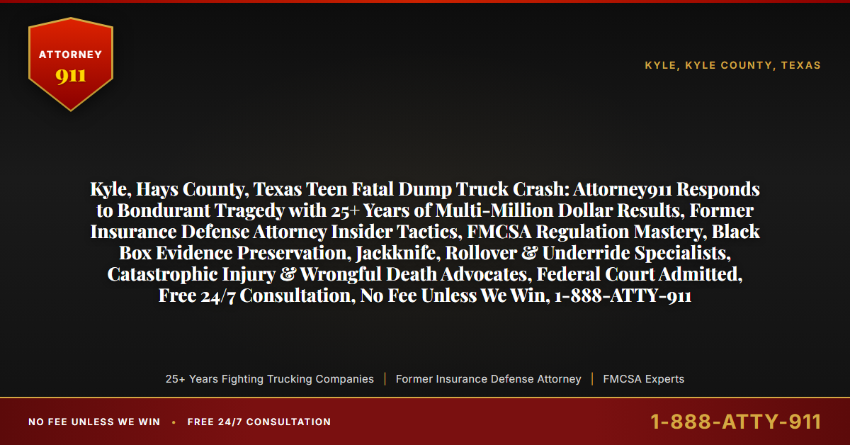 Kyle, Hays County, Texas Teen Fatal Dump Truck Crash: Attorney911 Responds to Bondurant Tragedy with 25+ Years of Multi-Million Dollar Results, Former Insurance Defense Attorney Insider Tactics, FMCSA Regulation Mastery, Black Box Evidence Preservation, Jackknife, Rollover & Underride Specialists, Catastrophic Injury & Wrongful Death Advocates, Federal Court Admitted, Free 24/7 Consultation, No Fee Unless We Win, 1-888-ATTY-911 - Attorney911