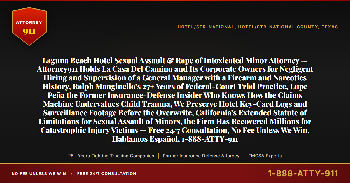 Laguna Beach Hotel Sexual Assault & Rape of Intoxicated Minor Attorney — Attorney911 Holds La Casa Del Camino and Its Corporate Owners for Negligent Hiring and Supervision of a General Manager with a Firearm and Narcotics History, Ralph Manginello’s 27+ Years of Federal-Court Trial Practice, Lupe Peña the Former Insurance-Defense Insider Who Knows How the Claims Machine Undervalues Child Trauma, We Preserve Hotel Key-Card Logs and Surveillance Footage Before the Overwrite, California’s Extended Statute of Limitations for Sexual Assault of Minors, the Firm Has Recovered Millions for Catastrophic Injury Victims — Free 24/7 Consultation, No Fee Unless We Win, Hablamos Español, 1-888-ATTY-911 - Attorney911
