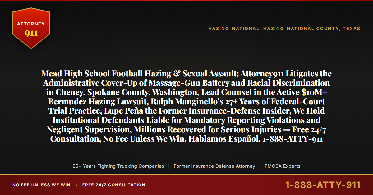 Mead High School Football Hazing & Sexual Assault: Attorney911 Litigates the Administrative Cover-Up of Massage-Gun Battery and Racial Discrimination in Cheney, Spokane County, Washington, Lead Counsel in the Active $10M+ Bermudez Hazing Lawsuit, Ralph Manginello’s 27+ Years of Federal-Court Trial Practice, Lupe Peña the Former Insurance-Defense Insider, We Hold Institutional Defendants Liable for Mandatory Reporting Violations and Negligent Supervision, Millions Recovered for Serious Injuries — Free 24/7 Consultation, No Fee Unless We Win, Hablamos Español, 1-888-ATTY-911 - Attorney911