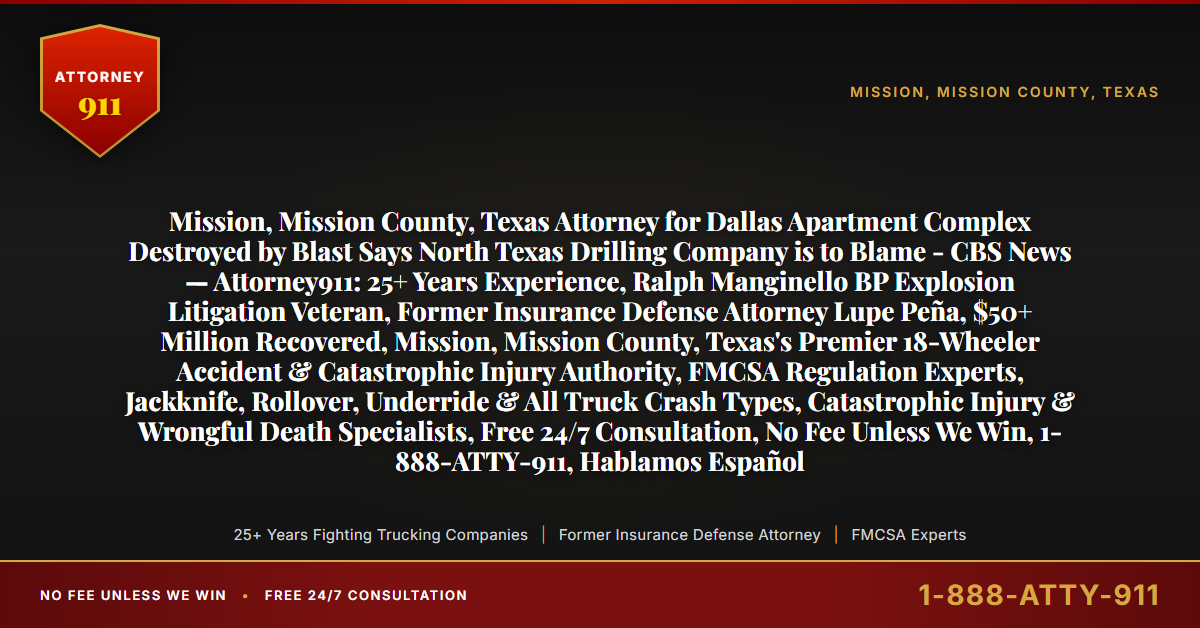 Mission, Mission County, Texas Attorney for Dallas Apartment Complex Destroyed by Blast Says North Texas Drilling Company is to Blame - CBS News — Attorney911: 25+ Years Experience, Ralph Manginello BP Explosion Litigation Veteran, Former Insurance Defense Attorney Lupe Peña, $50+ Million Recovered, Mission, Mission County, Texas's Premier 18-Wheeler Accident & Catastrophic Injury Authority, FMCSA Regulation Experts, Jackknife, Rollover, Underride & All Truck Crash Types, Catastrophic Injury & Wrongful Death Specialists, Free 24/7 Consultation, No Fee Unless We Win, 1-888-ATTY-911, Hablamos Español - Attorney911