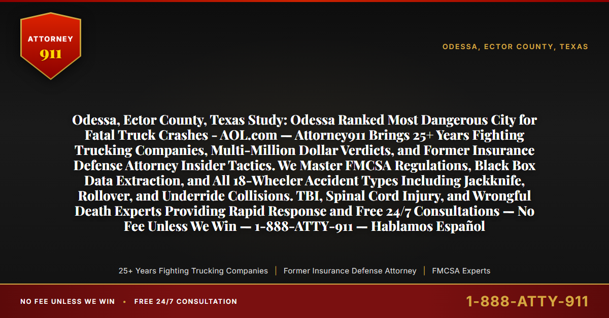 Odessa, Ector County, Texas Study: Odessa Ranked Most Dangerous City for Fatal Truck Crashes - AOL.com — Attorney911 Brings 25+ Years Fighting Trucking Companies, Multi-Million Dollar Verdicts, and Former Insurance Defense Attorney Insider Tactics. We Master FMCSA Regulations, Black Box Data Extraction, and All 18-Wheeler Accident Types Including Jackknife, Rollover, and Underride Collisions. TBI, Spinal Cord Injury, and Wrongful Death Experts Providing Rapid Response and Free 24/7 Consultations — No Fee Unless We Win — 1-888-ATTY-911 — Hablamos Español - Attorney911
