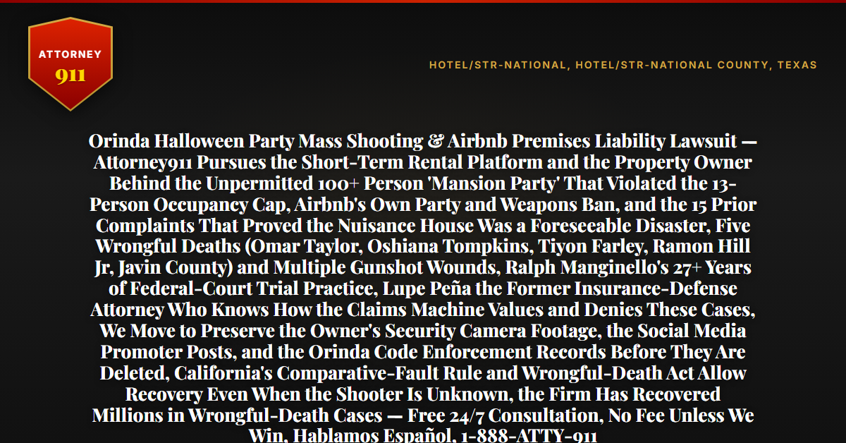 Orinda Halloween Party Mass Shooting & Airbnb Premises Liability Lawsuit — Attorney911 Pursues the Short-Term Rental Platform and the Property Owner Behind the Unpermitted 100+ Person 'Mansion Party' That Violated the 13-Person Occupancy Cap, Airbnb's Own Party and Weapons Ban, and the 15 Prior Complaints That Proved the Nuisance House Was a Foreseeable Disaster, Five Wrongful Deaths (Omar Taylor, Oshiana Tompkins, Tiyon Farley, Ramon Hill Jr, Javin County) and Multiple Gunshot Wounds, Ralph Manginello's 27+ Years of Federal-Court Trial Practice, Lupe Peña the Former Insurance-Defense Attorney Who Knows How the Claims Machine Values and Denies These Cases, We Move to Preserve the Owner's Security Camera Footage, the Social Media Promoter Posts, and the Orinda Code Enforcement Records Before They Are Deleted, California's Comparative-Fault Rule and Wrongful-Death Act Allow Recovery Even When the Shooter Is Unknown, the Firm Has Recovered Millions in Wrongful-Death Cases — Free 24/7 Consultation, No Fee Unless We Win, Hablamos Español, 1-888-ATTY-911 - Attorney911