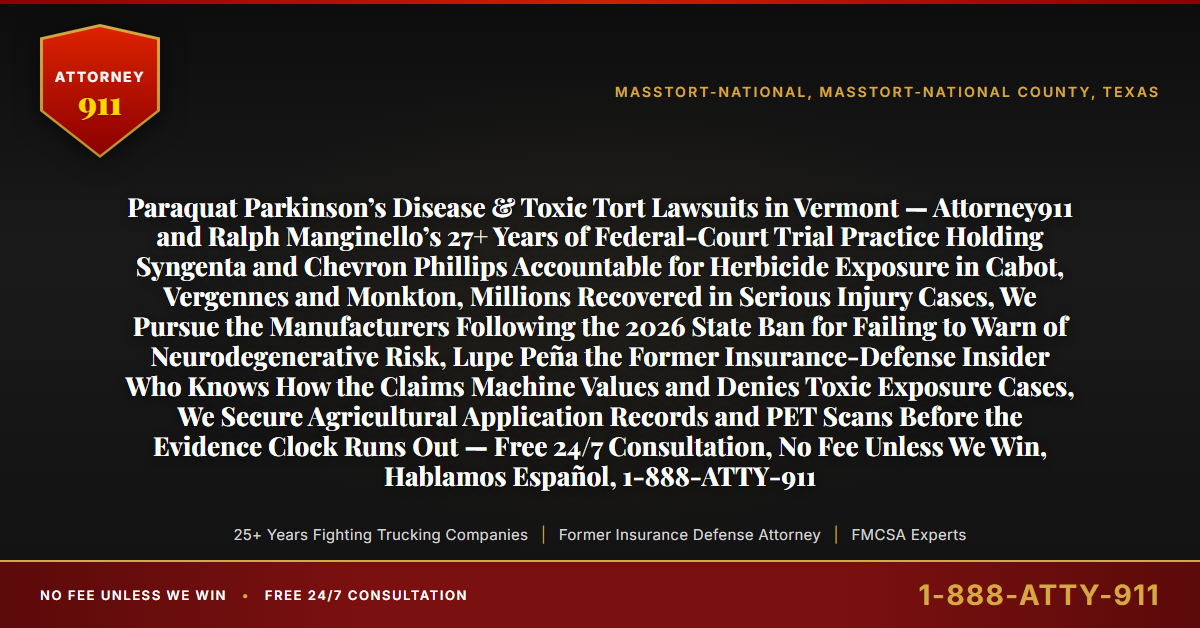Paraquat Parkinson’s Disease & Toxic Tort Lawsuits in Vermont — Attorney911 and Ralph Manginello’s 27+ Years of Federal-Court Trial Practice Holding Syngenta and Chevron Phillips Accountable for Herbicide Exposure in Cabot, Vergennes and Monkton, Millions Recovered in Serious Injury Cases, We Pursue the Manufacturers Following the 2026 State Ban for Failing to Warn of Neurodegenerative Risk, Lupe Peña the Former Insurance-Defense Insider Who Knows How the Claims Machine Values and Denies Toxic Exposure Cases, We Secure Agricultural Application Records and PET Scans Before the Evidence Clock Runs Out — Free 24/7 Consultation, No Fee Unless We Win, Hablamos Español, 1-888-ATTY-911 - Attorney911