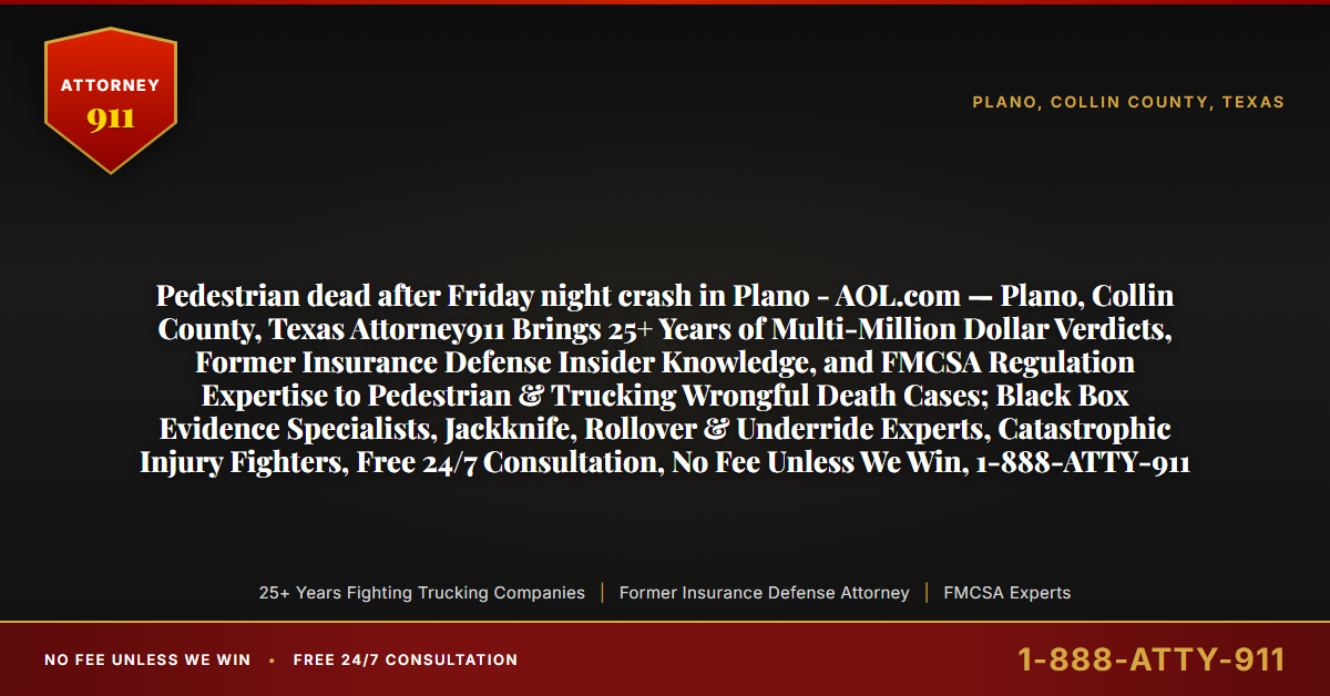 Pedestrian dead after Friday night crash in Plano - AOL.com — Plano, Collin County, Texas Attorney911 Brings 25+ Years of Multi-Million Dollar Verdicts, Former Insurance Defense Insider Knowledge, and FMCSA Regulation Expertise to Pedestrian & Trucking Wrongful Death Cases; Black Box Evidence Specialists, Jackknife, Rollover & Underride Experts, Catastrophic Injury Fighters, Free 24/7 Consultation, No Fee Unless We Win, 1-888-ATTY-911 - Attorney911