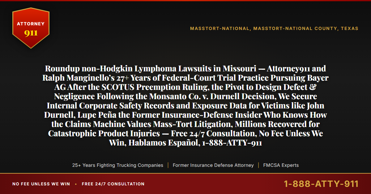 Roundup non-Hodgkin Lymphoma Lawsuits in Missouri — Attorney911 and Ralph Manginello’s 27+ Years of Federal-Court Trial Practice Pursuing Bayer AG After the SCOTUS Preemption Ruling, the Pivot to Design Defect & Negligence Following the Monsanto Co. v. Durnell Decision, We Secure Internal Corporate Safety Records and Exposure Data for Victims like John Durnell, Lupe Peña the Former Insurance-Defense Insider Who Knows How the Claims Machine Values Mass-Tort Litigation, Millions Recovered for Catastrophic Product Injuries — Free 24/7 Consultation, No Fee Unless We Win, Hablamos Español, 1-888-ATTY-911 - Attorney911