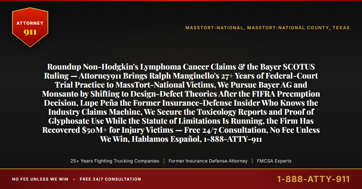 Roundup Non-Hodgkin's Lymphoma Cancer Claims & the Bayer SCOTUS Ruling — Attorney911 Brings Ralph Manginello's 27+ Years of Federal-Court Trial Practice to MassTort-National Victims, We Pursue Bayer AG and Monsanto by Shifting to Design-Defect Theories After the FIFRA Preemption Decision, Lupe Peña the Former Insurance-Defense Insider Who Knows the Industry Claims Machine, We Secure the Toxicology Reports and Proof of Glyphosate Use While the Statute of Limitations Is Running, the Firm Has Recovered $50M+ for Injury Victims — Free 24/7 Consultation, No Fee Unless We Win, Hablamos Español, 1-888-ATTY-911 - Attorney911