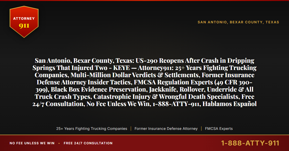San Antonio, Bexar County, Texas: US-290 Reopens After Crash in Dripping Springs That Injured Two - KEYE — Attorney911: 25+ Years Fighting Trucking Companies, Multi-Million Dollar Verdicts & Settlements, Former Insurance Defense Attorney Insider Tactics, FMCSA Regulation Experts (49 CFR 390-399), Black Box Evidence Preservation, Jackknife, Rollover, Underride & All Truck Crash Types, Catastrophic Injury & Wrongful Death Specialists, Free 24/7 Consultation, No Fee Unless We Win, 1-888-ATTY-911, Hablamos Español - Attorney911