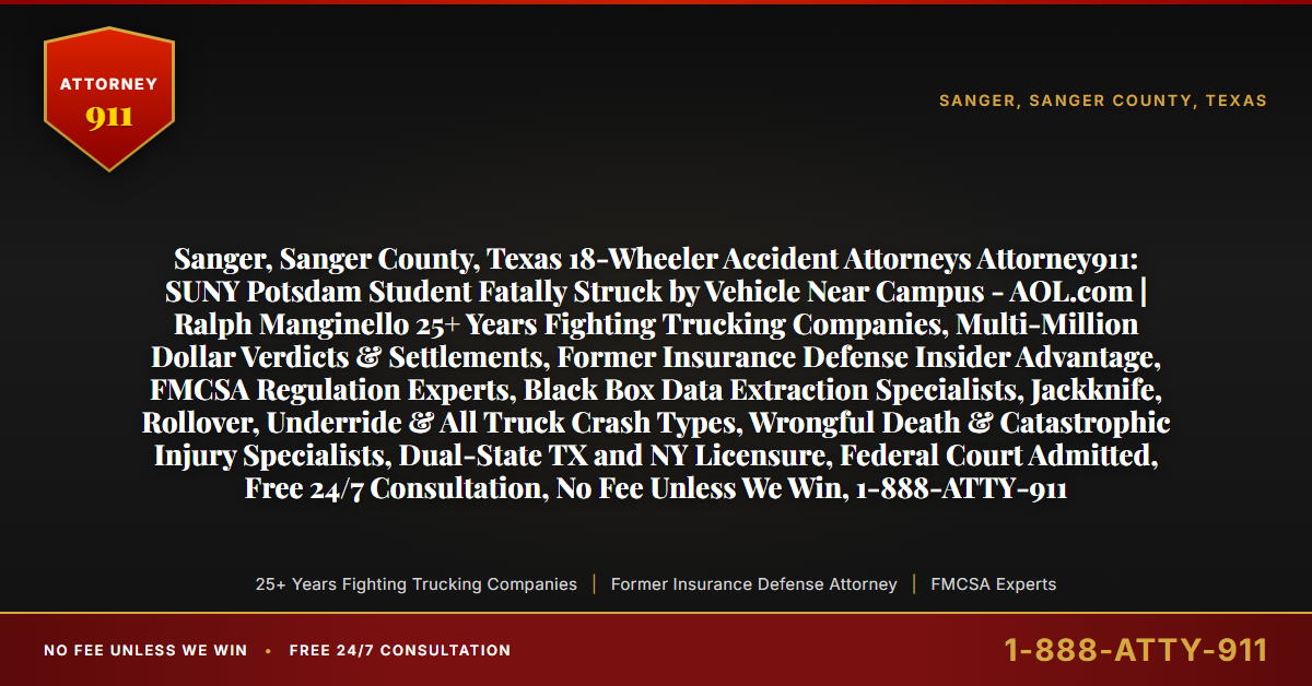 Sanger, Sanger County, Texas 18-Wheeler Accident Attorneys Attorney911: SUNY Potsdam Student Fatally Struck by Vehicle Near Campus - AOL.com | Ralph Manginello 25+ Years Fighting Trucking Companies, Multi-Million Dollar Verdicts & Settlements, Former Insurance Defense Insider Advantage, FMCSA Regulation Experts, Black Box Data Extraction Specialists, Jackknife, Rollover, Underride & All Truck Crash Types, Wrongful Death & Catastrophic Injury Specialists, Dual-State TX and NY Licensure, Federal Court Admitted, Free 24/7 Consultation, No Fee Unless We Win, 1-888-ATTY-911 - Attorney911