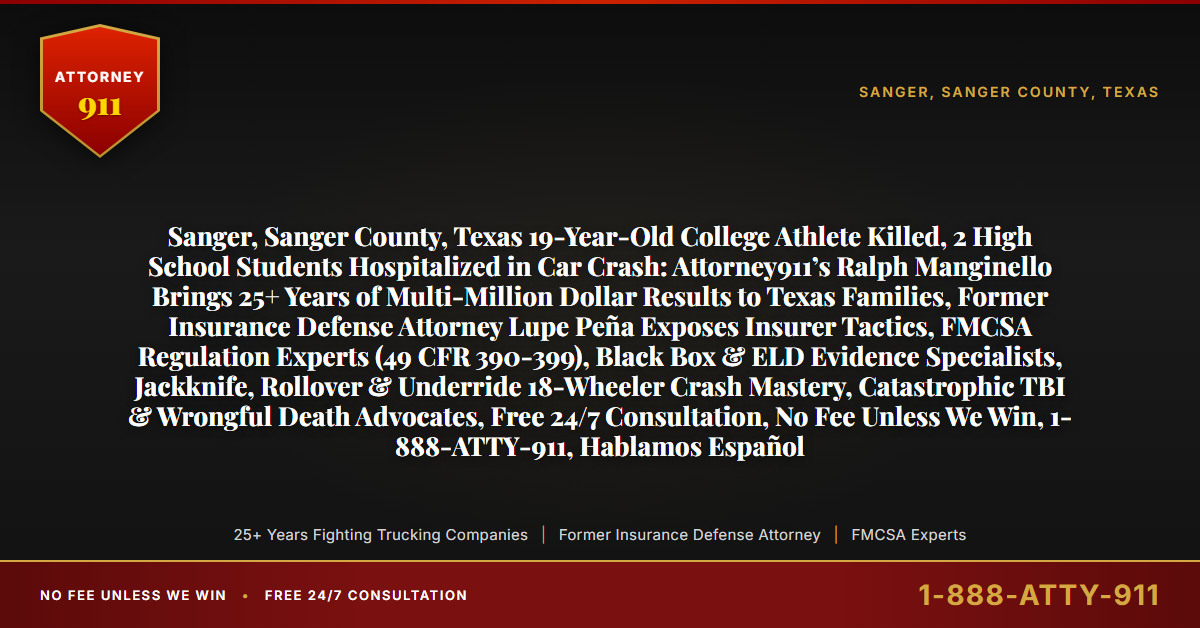 Sanger, Sanger County, Texas 19-Year-Old College Athlete Killed, 2 High School Students Hospitalized in Car Crash: Attorney911’s Ralph Manginello Brings 25+ Years of Multi-Million Dollar Results to Texas Families, Former Insurance Defense Attorney Lupe Peña Exposes Insurer Tactics, FMCSA Regulation Experts (49 CFR 390-399), Black Box & ELD Evidence Specialists, Jackknife, Rollover & Underride 18-Wheeler Crash Mastery, Catastrophic TBI & Wrongful Death Advocates, Free 24/7 Consultation, No Fee Unless We Win, 1-888-ATTY-911, Hablamos Español - Attorney911