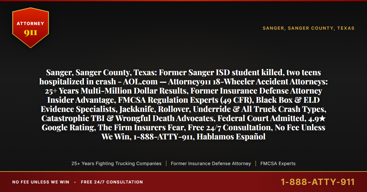 Sanger, Sanger County, Texas: Former Sanger ISD student killed, two teens hospitalized in crash - AOL.com — Attorney911 18-Wheeler Accident Attorneys: 25+ Years Multi-Million Dollar Results, Former Insurance Defense Attorney Insider Advantage, FMCSA Regulation Experts (49 CFR), Black Box & ELD Evidence Specialists, Jackknife, Rollover, Underride & All Truck Crash Types, Catastrophic TBI & Wrongful Death Advocates, Federal Court Admitted, 4.9★ Google Rating, The Firm Insurers Fear, Free 24/7 Consultation, No Fee Unless We Win, 1-888-ATTY-911, Hablamos Español - Attorney911