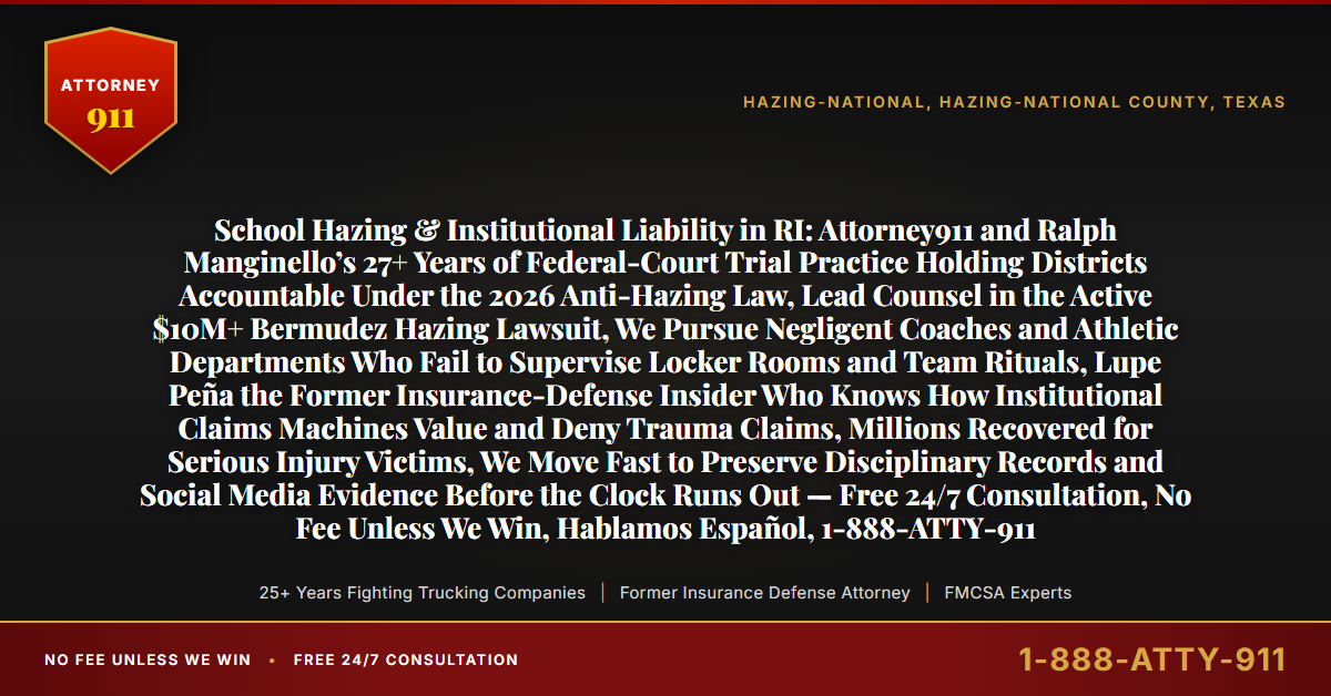 School Hazing & Institutional Liability in RI: Attorney911 and Ralph Manginello’s 27+ Years of Federal-Court Trial Practice Holding Districts Accountable Under the 2026 Anti-Hazing Law, Lead Counsel in the Active $10M+ Bermudez Hazing Lawsuit, We Pursue Negligent Coaches and Athletic Departments Who Fail to Supervise Locker Rooms and Team Rituals, Lupe Peña the Former Insurance-Defense Insider Who Knows How Institutional Claims Machines Value and Deny Trauma Claims, Millions Recovered for Serious Injury Victims, We Move Fast to Preserve Disciplinary Records and Social Media Evidence Before the Clock Runs Out — Free 24/7 Consultation, No Fee Unless We Win, Hablamos Español, 1-888-ATTY-911 - Attorney911