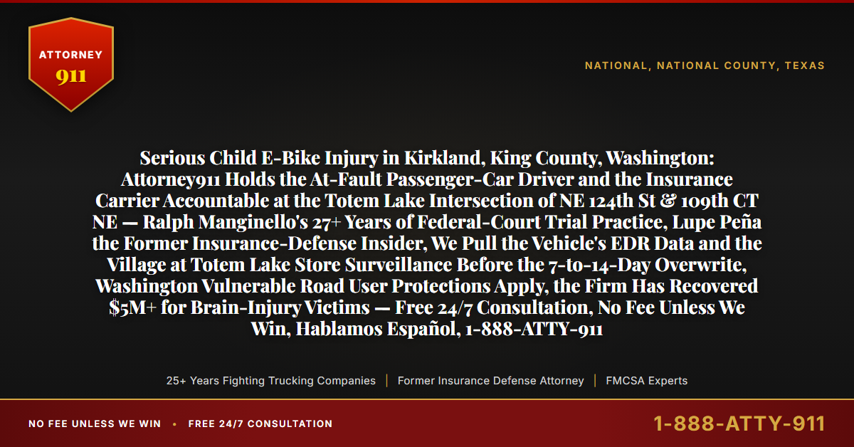 Serious Child E-Bike Injury in Kirkland, King County, Washington: Attorney911 Holds the At-Fault Passenger-Car Driver and the Insurance Carrier Accountable at the Totem Lake Intersection of NE 124th St & 109th CT NE — Ralph Manginello's 27+ Years of Federal-Court Trial Practice, Lupe Peña the Former Insurance-Defense Insider, We Pull the Vehicle's EDR Data and the Village at Totem Lake Store Surveillance Before the 7-to-14-Day Overwrite, Washington Vulnerable Road User Protections Apply, the Firm Has Recovered $5M+ for Brain-Injury Victims — Free 24/7 Consultation, No Fee Unless We Win, Hablamos Español, 1-888-ATTY-911 - Attorney911