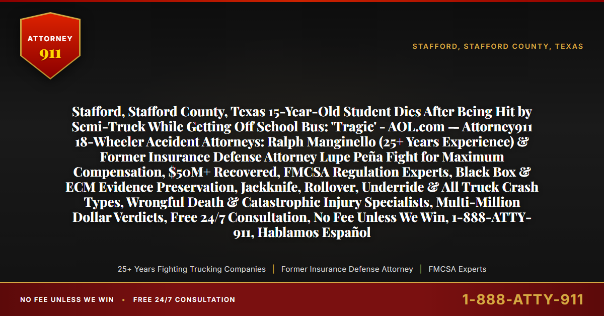 Stafford, Stafford County, Texas 15-Year-Old Student Dies After Being Hit by Semi-Truck While Getting Off School Bus: 'Tragic' - AOL.com — Attorney911 18-Wheeler Accident Attorneys: Ralph Manginello (25+ Years Experience) & Former Insurance Defense Attorney Lupe Peña Fight for Maximum Compensation, $50M+ Recovered, FMCSA Regulation Experts, Black Box & ECM Evidence Preservation, Jackknife, Rollover, Underride & All Truck Crash Types, Wrongful Death & Catastrophic Injury Specialists, Multi-Million Dollar Verdicts, Free 24/7 Consultation, No Fee Unless We Win, 1-888-ATTY-911, Hablamos Español - Attorney911