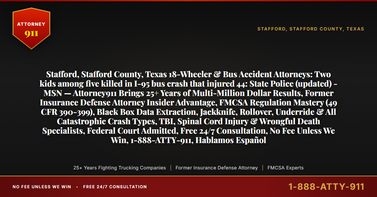 Stafford, Stafford County, Texas 18-Wheeler & Bus Accident Attorneys: Two kids among five killed in I-95 bus crash that injured 44: State Police (updated) - MSN — Attorney911 Brings 25+ Years of Multi-Million Dollar Results, Former Insurance Defense Attorney Insider Advantage, FMCSA Regulation Mastery (49 CFR 390-399), Black Box Data Extraction, Jackknife, Rollover, Underride & All Catastrophic Crash Types, TBI, Spinal Cord Injury & Wrongful Death Specialists, Federal Court Admitted, Free 24/7 Consultation, No Fee Unless We Win, 1-888-ATTY-911, Hablamos Español - Attorney911