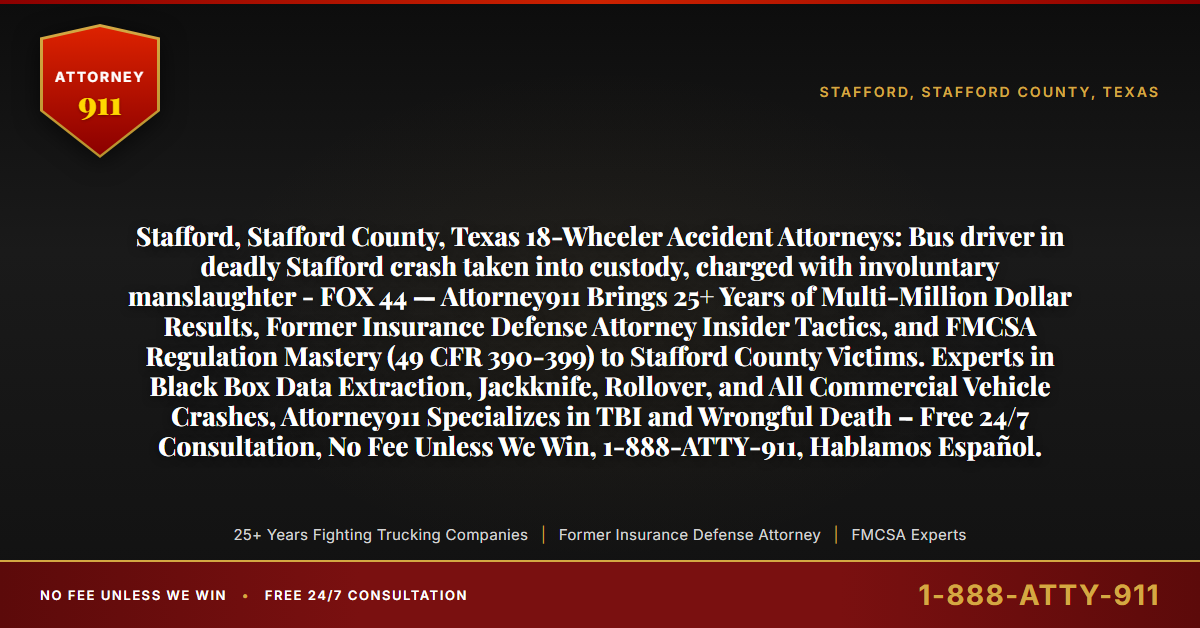 Stafford, Stafford County, Texas 18-Wheeler Accident Attorneys: Bus driver in deadly Stafford crash taken into custody, charged with involuntary manslaughter - FOX 44 — Attorney911 Brings 25+ Years of Multi-Million Dollar Results, Former Insurance Defense Attorney Insider Tactics, and FMCSA Regulation Mastery (49 CFR 390-399) to Stafford County Victims. Experts in Black Box Data Extraction, Jackknife, Rollover, and All Commercial Vehicle Crashes, Attorney911 Specializes in TBI and Wrongful Death – Free 24/7 Consultation, No Fee Unless We Win, 1-888-ATTY-911, Hablamos Español. - Attorney911