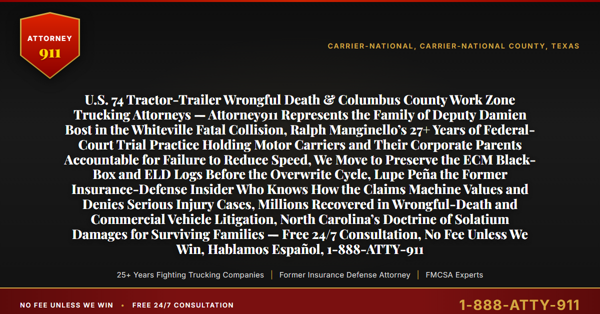 U.S. 74 Tractor-Trailer Wrongful Death & Columbus County Work Zone Trucking Attorneys — Attorney911 Represents the Family of Deputy Damien Bost in the Whiteville Fatal Collision, Ralph Manginello’s 27+ Years of Federal-Court Trial Practice Holding Motor Carriers and Their Corporate Parents Accountable for Failure to Reduce Speed, We Move to Preserve the ECM Black-Box and ELD Logs Before the Overwrite Cycle, Lupe Peña the Former Insurance-Defense Insider Who Knows How the Claims Machine Values and Denies Serious Injury Cases, Millions Recovered in Wrongful-Death and Commercial Vehicle Litigation, North Carolina’s Doctrine of Solatium Damages for Surviving Families — Free 24/7 Consultation, No Fee Unless We Win, Hablamos Español, 1-888-ATTY-911 - Attorney911