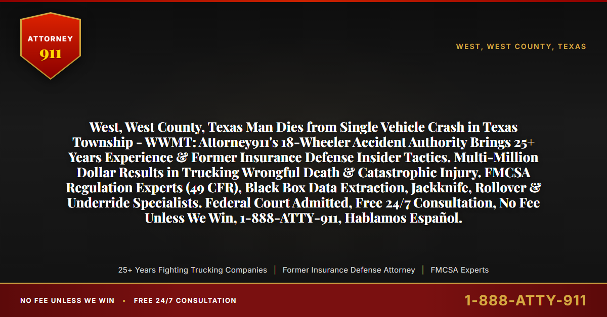 West, West County, Texas Man Dies from Single Vehicle Crash in Texas Township - WWMT: Attorney911's 18-Wheeler Accident Authority Brings 25+ Years Experience & Former Insurance Defense Insider Tactics. Multi-Million Dollar Results in Trucking Wrongful Death & Catastrophic Injury. FMCSA Regulation Experts (49 CFR), Black Box Data Extraction, Jackknife, Rollover & Underride Specialists. Federal Court Admitted, Free 24/7 Consultation, No Fee Unless We Win, 1-888-ATTY-911, Hablamos Español. - Attorney911