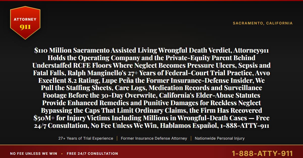 $110 Million Sacramento Assisted Living Wrongful Death Verdict, Attorney911 Holds the Operating Company and the Private-Equity Parent Behind Understaffed RCFE Floors Where Neglect Becomes Pressure Ulcers, Sepsis and Fatal Falls, Ralph Manginello's 27+ Years of Federal-Court Trial Practice, Avvo Excellent 8.2 Rating, Lupe Peña the Former Insurance-Defense Insider, We Pull the Staffing Sheets, Care Logs, Medication Records and Surveillance Footage Before the 30-Day Overwrite, California's Elder-Abuse Statutes Provide Enhanced Remedies and Punitive Damages for Reckless Neglect Bypassing the Caps That Limit Ordinary Claims, the Firm Has Recovered $50M+ for Injury Victims Including Millions in Wrongful-Death Cases — Free 24/7 Consultation, No Fee Unless We Win, Hablamos Español, 1-888-ATTY-911 - Attorney911