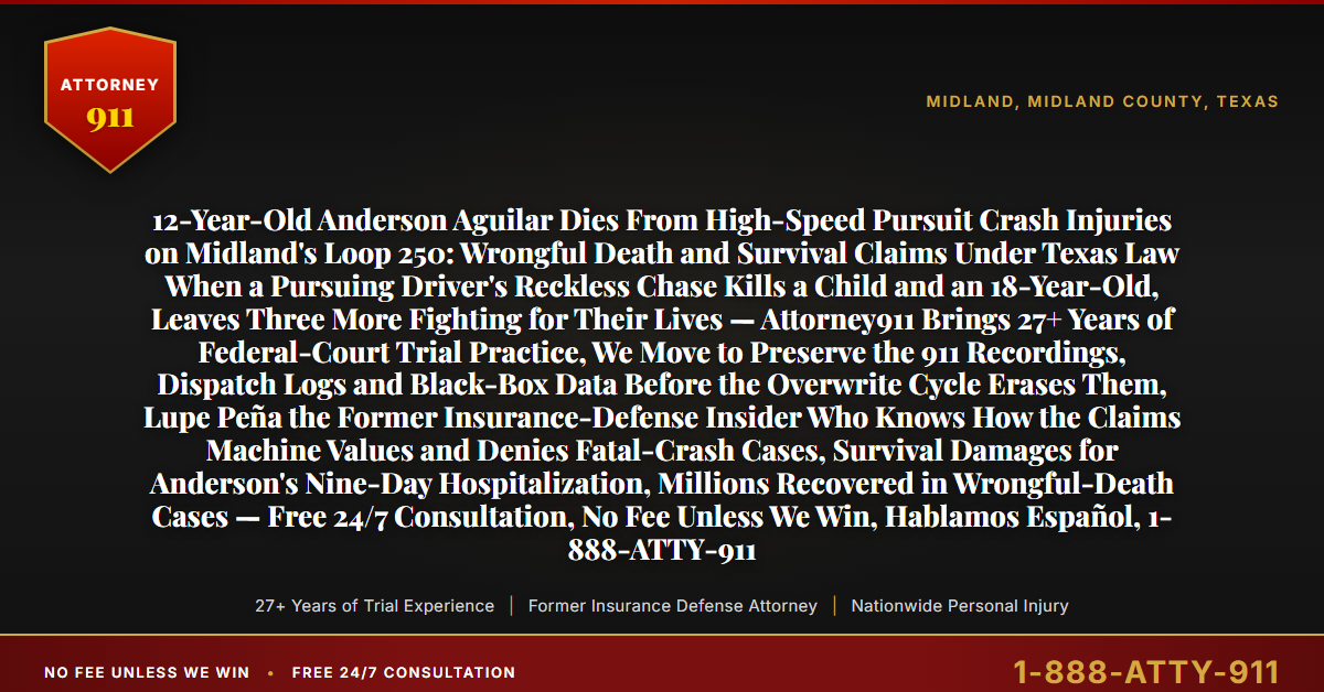 12-Year-Old Anderson Aguilar Dies From High-Speed Pursuit Crash Injuries on Midland's Loop 250: Wrongful Death and Survival Claims Under Texas Law When a Pursuing Driver's Reckless Chase Kills a Child and an 18-Year-Old, Leaves Three More Fighting for Their Lives — Attorney911 Brings 27+ Years of Federal-Court Trial Practice, We Move to Preserve the 911 Recordings, Dispatch Logs and Black-Box Data Before the Overwrite Cycle Erases Them, Lupe Peña the Former Insurance-Defense Insider Who Knows How the Claims Machine Values and Denies Fatal-Crash Cases, Survival Damages for Anderson's Nine-Day Hospitalization, Millions Recovered in Wrongful-Death Cases — Free 24/7 Consultation, No Fee Unless We Win, Hablamos Español, 1-888-ATTY-911 - Attorney911