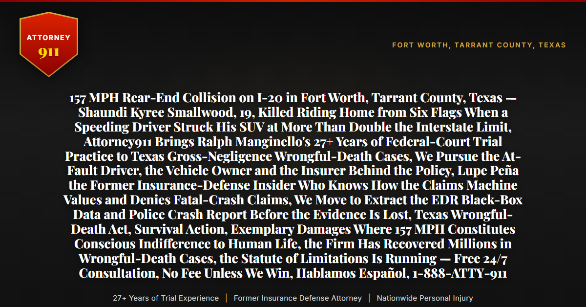 157 MPH Rear-End Collision on I-20 in Fort Worth, Tarrant County, Texas — Shaundi Kyree Smallwood, 19, Killed Riding Home from Six Flags When a Speeding Driver Struck His SUV at More Than Double the Interstate Limit, Attorney911 Brings Ralph Manginello's 27+ Years of Federal-Court Trial Practice to Texas Gross-Negligence Wrongful-Death Cases, We Pursue the At-Fault Driver, the Vehicle Owner and the Insurer Behind the Policy, Lupe Peña the Former Insurance-Defense Insider Who Knows How the Claims Machine Values and Denies Fatal-Crash Claims, We Move to Extract the EDR Black-Box Data and Police Crash Report Before the Evidence Is Lost, Texas Wrongful-Death Act, Survival Action, Exemplary Damages Where 157 MPH Constitutes Conscious Indifference to Human Life, the Firm Has Recovered Millions in Wrongful-Death Cases, the Statute of Limitations Is Running — Free 24/7 Consultation, No Fee Unless We Win, Hablamos Español, 1-888-ATTY-911 - Attorney911