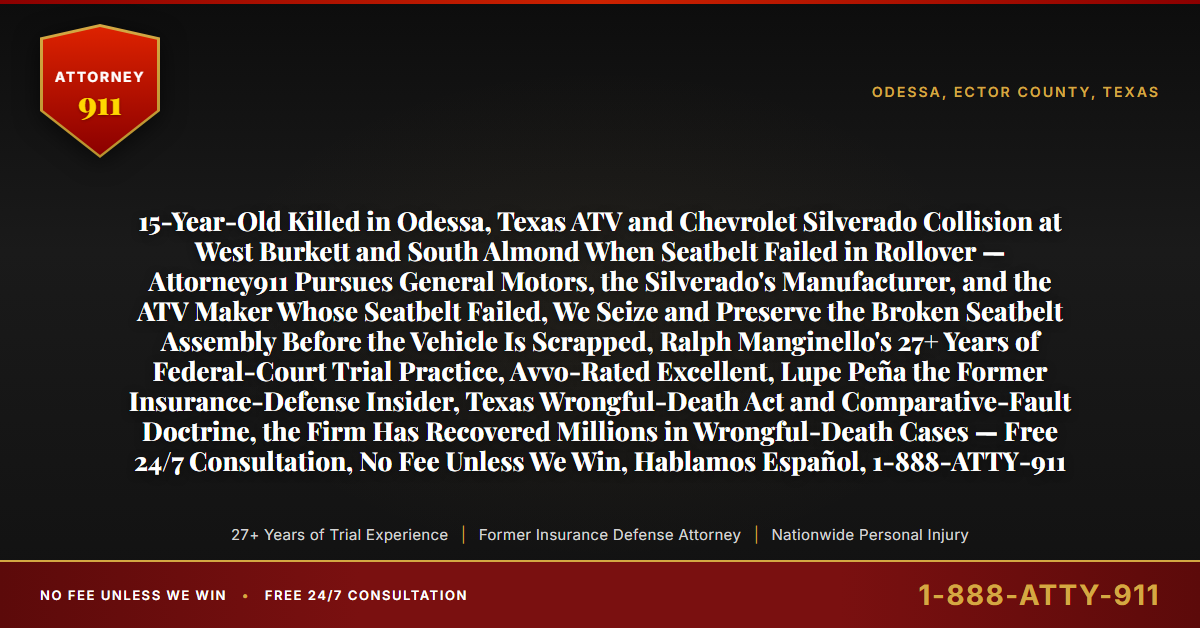 15-Year-Old Killed in Odessa, Texas ATV and Chevrolet Silverado Collision at West Burkett and South Almond When Seatbelt Failed in Rollover — Attorney911 Pursues General Motors, the Silverado's Manufacturer, and the ATV Maker Whose Seatbelt Failed, We Seize and Preserve the Broken Seatbelt Assembly Before the Vehicle Is Scrapped, Ralph Manginello's 27+ Years of Federal-Court Trial Practice, Avvo-Rated Excellent, Lupe Peña the Former Insurance-Defense Insider, Texas Wrongful-Death Act and Comparative-Fault Doctrine, the Firm Has Recovered Millions in Wrongful-Death Cases — Free 24/7 Consultation, No Fee Unless We Win, Hablamos Español, 1-888-ATTY-911 - Attorney911