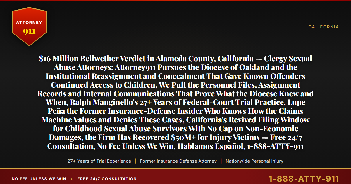 $16 Million Bellwether Verdict in Alameda County, California — Clergy Sexual Abuse Attorneys: Attorney911 Pursues the Diocese of Oakland and the Institutional Reassignment and Concealment That Gave Known Offenders Continued Access to Children, We Pull the Personnel Files, Assignment Records and Internal Communications That Prove What the Diocese Knew and When, Ralph Manginello's 27+ Years of Federal-Court Trial Practice, Lupe Peña the Former Insurance-Defense Insider Who Knows How the Claims Machine Values and Denies These Cases, California's Revived Filing Window for Childhood Sexual Abuse Survivors With No Cap on Non-Economic Damages, the Firm Has Recovered $50M+ for Injury Victims — Free 24/7 Consultation, No Fee Unless We Win, Hablamos Español, 1-888-ATTY-911 - Attorney911