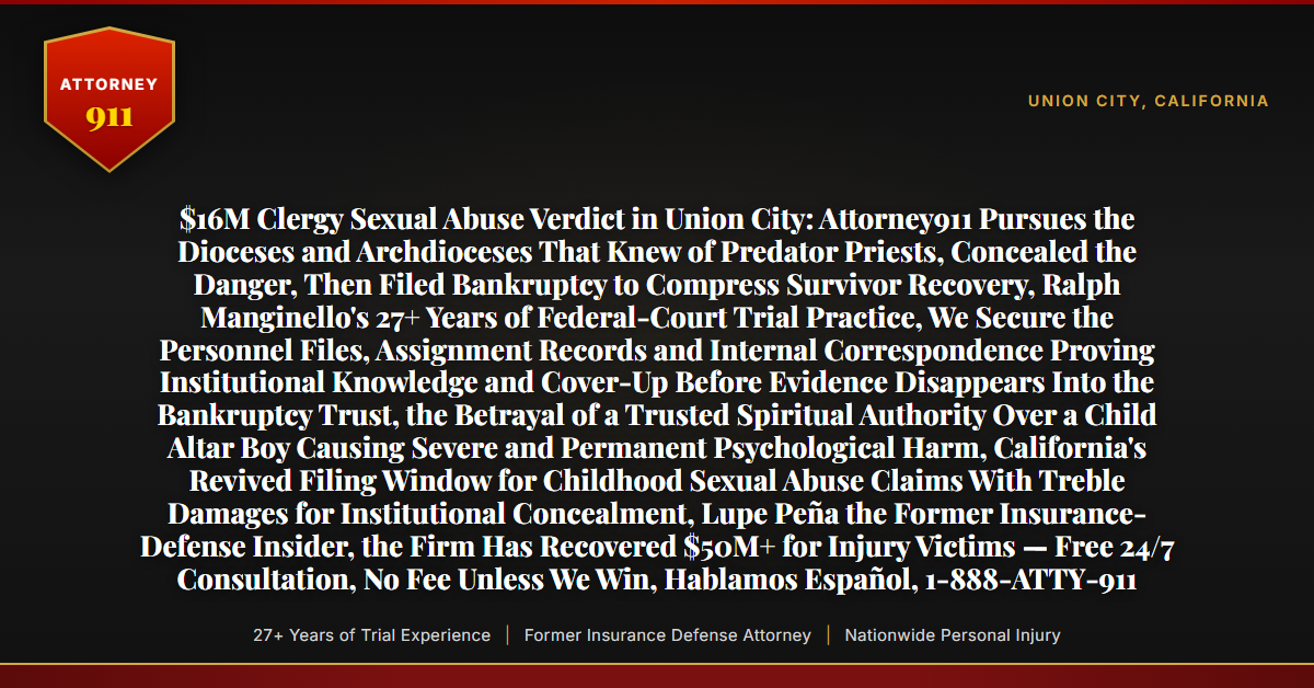 $16M Clergy Sexual Abuse Verdict in Union City: Attorney911 Pursues the Dioceses and Archdioceses That Knew of Predator Priests, Concealed the Danger, Then Filed Bankruptcy to Compress Survivor Recovery, Ralph Manginello's 27+ Years of Federal-Court Trial Practice, We Secure the Personnel Files, Assignment Records and Internal Correspondence Proving Institutional Knowledge and Cover-Up Before Evidence Disappears Into the Bankruptcy Trust, the Betrayal of a Trusted Spiritual Authority Over a Child Altar Boy Causing Severe and Permanent Psychological Harm, California's Revived Filing Window for Childhood Sexual Abuse Claims With Treble Damages for Institutional Concealment, Lupe Peña the Former Insurance-Defense Insider, the Firm Has Recovered $50M+ for Injury Victims — Free 24/7 Consultation, No Fee Unless We Win, Hablamos Español, 1-888-ATTY-911 - Attorney911