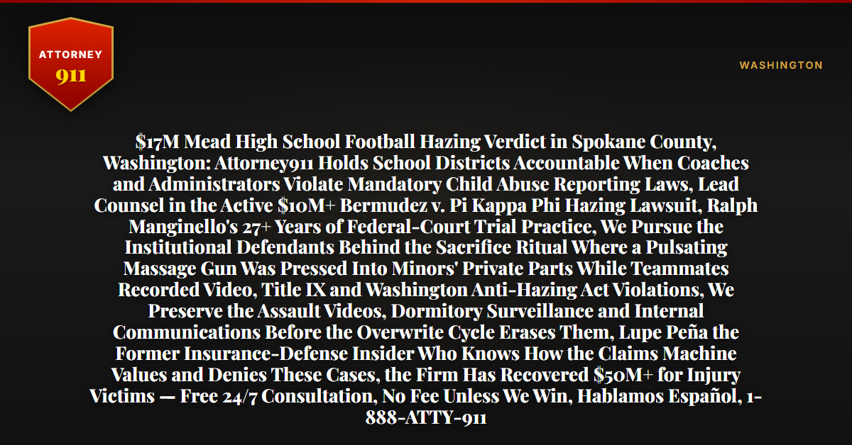 $17M Mead High School Football Hazing Verdict in Spokane County, Washington: Attorney911 Holds School Districts Accountable When Coaches and Administrators Violate Mandatory Child Abuse Reporting Laws, Lead Counsel in the Active $10M+ Bermudez v. Pi Kappa Phi Hazing Lawsuit, Ralph Manginello's 27+ Years of Federal-Court Trial Practice, We Pursue the Institutional Defendants Behind the Sacrifice Ritual Where a Pulsating Massage Gun Was Pressed Into Minors' Private Parts While Teammates Recorded Video, Title IX and Washington Anti-Hazing Act Violations, We Preserve the Assault Videos, Dormitory Surveillance and Internal Communications Before the Overwrite Cycle Erases Them, Lupe Peña the Former Insurance-Defense Insider Who Knows How the Claims Machine Values and Denies These Cases, the Firm Has Recovered $50M+ for Injury Victims — Free 24/7 Consultation, No Fee Unless We Win, Hablamos Español, 1-888-ATTY-911 - Attorney911